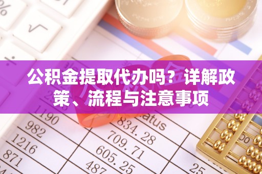 甘孜公积金提取代办吗？详解政策、流程与注意事项