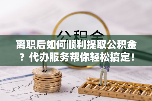 甘孜离职后如何顺利提取公积金？代办服务帮你轻松搞定！