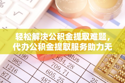 甘孜轻松解决公积金提取难题，代办公积金提取服务助力无忧生活