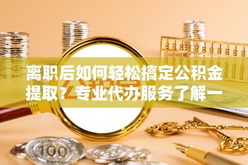 甘孜离职后如何轻松搞定公积金提取？专业代办服务了解一下