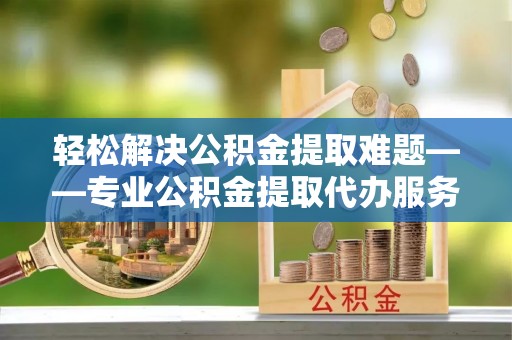 甘孜轻松解决公积金提取难题——专业公积金提取代办服务详解