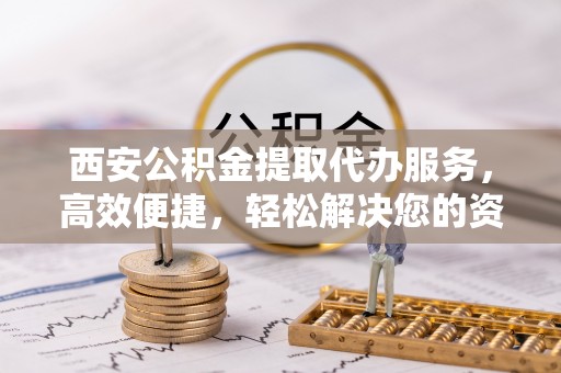 甘孜西安公积金提取代办服务，高效便捷，轻松解决您的资金需求