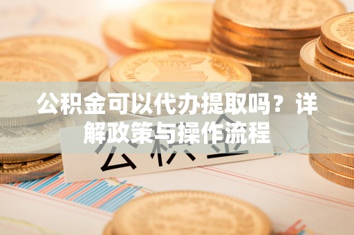 甘孜公积金可以代办提取吗？详解政策与操作流程