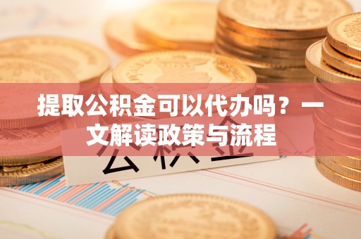 甘孜提取公积金可以代办吗？一文解读政策与流程