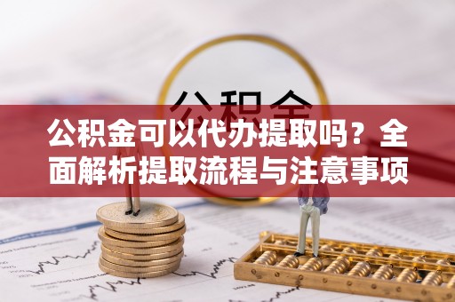 甘孜公积金可以代办提取吗？全面解析提取流程与注意事项