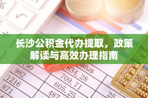 甘孜长沙公积金代办提取，政策解读与高效办理指南