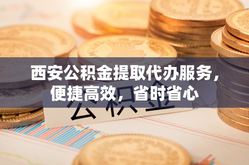 甘孜西安公积金提取代办服务，便捷高效，省时省心