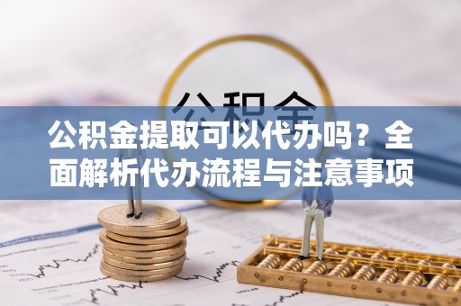 甘孜公积金提取可以代办吗？全面解析代办流程与注意事项